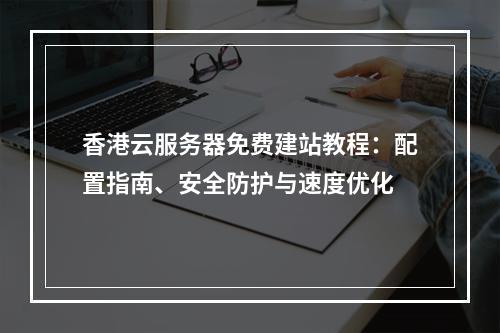 香港云服务器免费建站教程：配置指南、安全防护与速度优化