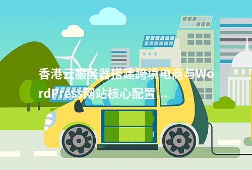 香港云服务器搭建跨境电商与WordPress网站核心配置指南