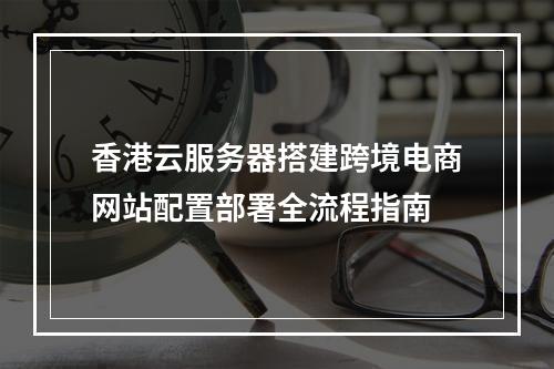 香港云服务器搭建跨境电商网站配置部署全流程指南