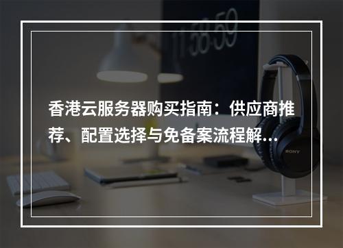 香港云服务器购买指南：供应商推荐、配置选择与免备案流程解析
