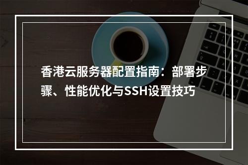 香港云服务器配置指南：部署步骤、性能优化与SSH设置技巧