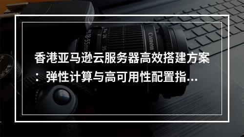 香港亚马逊云服务器高效搭建方案：弹性计算与高可用性配置指南