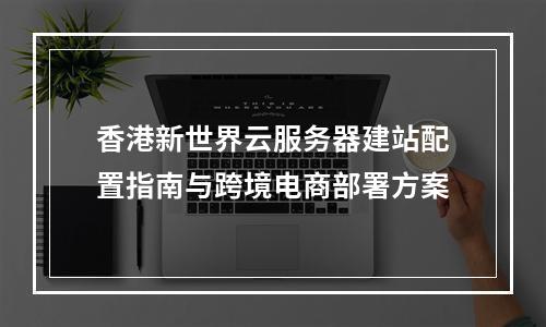 香港新世界云服务器建站配置指南与跨境电商部署方案