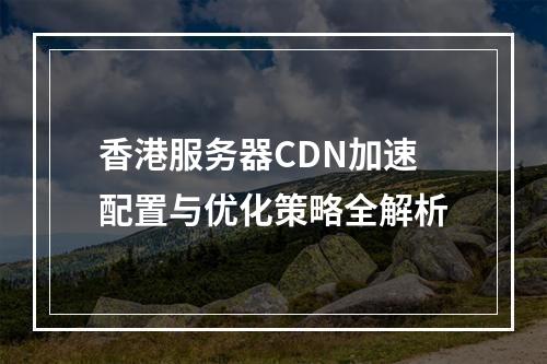 香港服务器CDN加速配置与优化策略全解析