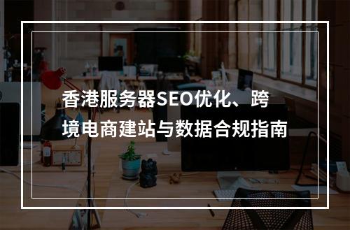 香港服务器SEO优化、跨境电商建站与数据合规指南