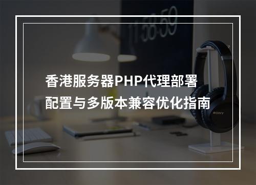 香港服务器PHP代理部署配置与多版本兼容优化指南