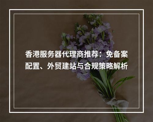 香港服务器代理商推荐：免备案配置、外贸建站与合规策略解析