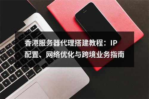 香港服务器代理搭建教程：IP配置、网络优化与跨境业务指南