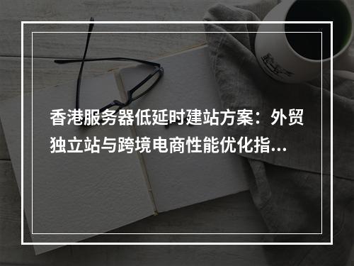 香港服务器低延时建站方案：外贸独立站与跨境电商性能优化指南