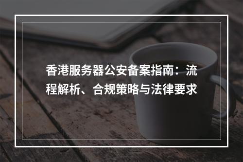 香港服务器公安备案指南：流程解析、合规策略与法律要求