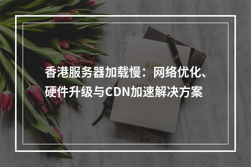 香港服务器加载慢：网络优化、硬件升级与CDN加速解决方案