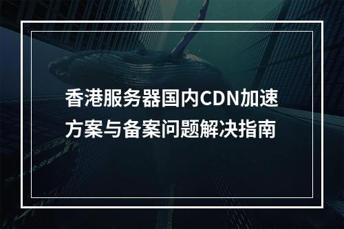 香港服务器国内CDN加速方案与备案问题解决指南