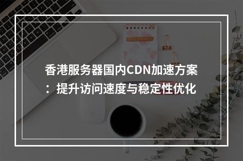 香港服务器国内CDN加速方案：提升访问速度与稳定性优化