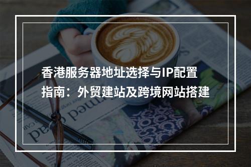 香港服务器地址选择与IP配置指南：外贸建站及跨境网站搭建