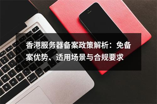 香港服务器备案政策解析：免备案优势、适用场景与合规要求