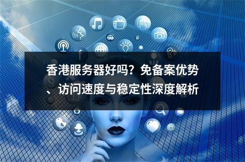 香港服务器好吗？免备案优势、访问速度与稳定性深度解析