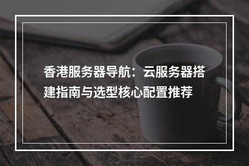 香港服务器导航：云服务器搭建指南与选型核心配置推荐