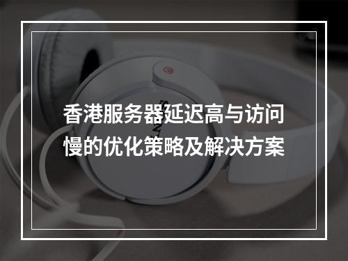 香港服务器延迟高与访问慢的优化策略及解决方案