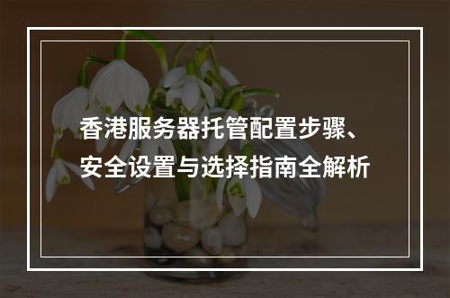 香港服务器托管配置步骤、安全设置与选择指南全解析