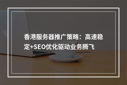 香港服务器推广策略：高速稳定+SEO优化驱动业务腾飞