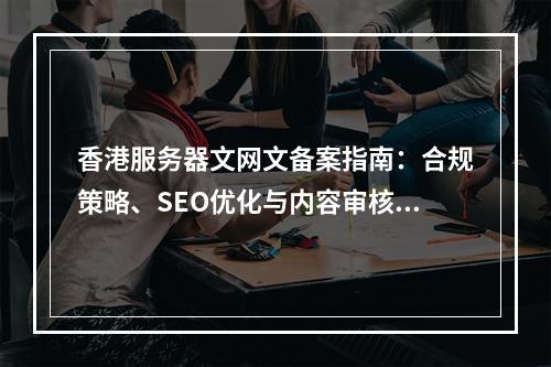 香港服务器文网文备案指南：合规策略、SEO优化与内容审核要点