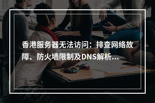 香港服务器无法访问：排查网络故障、防火墙限制及DNS解析问题