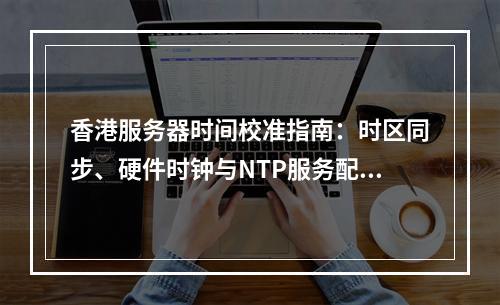 香港服务器时间校准指南：时区同步、硬件时钟与NTP服务配置