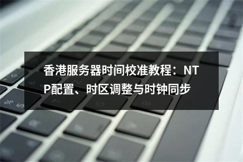 香港服务器时间校准教程：NTP配置、时区调整与时钟同步