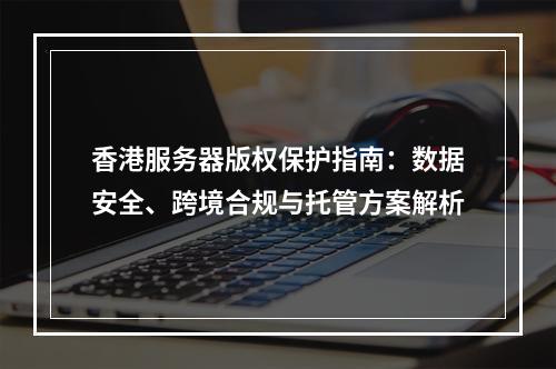 香港服务器版权保护指南：数据安全、跨境合规与托管方案解析