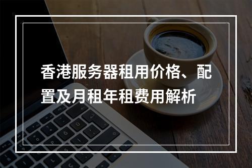 香港服务器租用价格、配置及月租年租费用解析