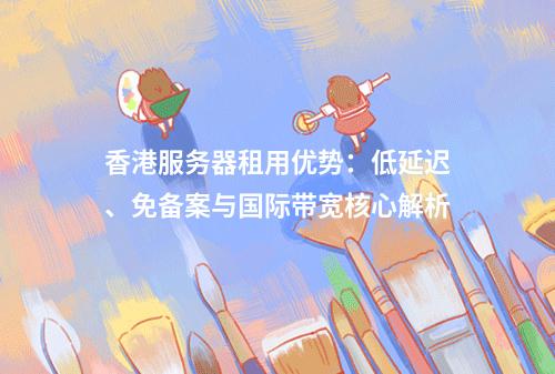 香港服务器租用优势：低延迟、免备案与国际带宽核心解析