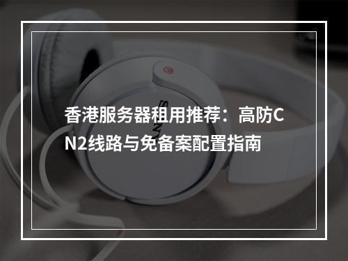 香港服务器租用推荐：高防CN2线路与免备案配置指南