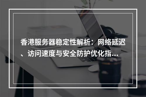香港服务器稳定性解析：网络延迟、访问速度与安全防护优化指南