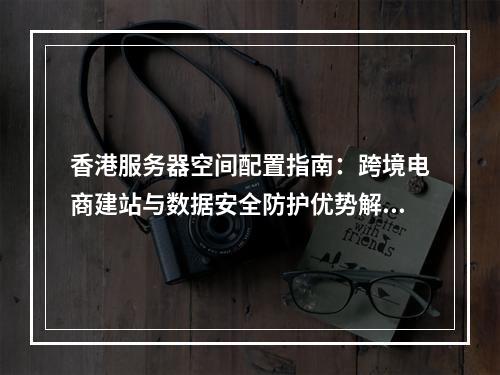 香港服务器空间配置指南：跨境电商建站与数据安全防护优势解析