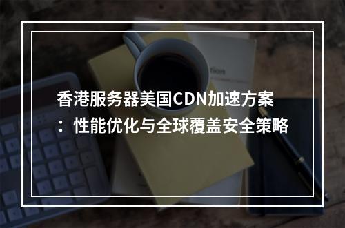 香港服务器美国CDN加速方案：性能优化与全球覆盖安全策略