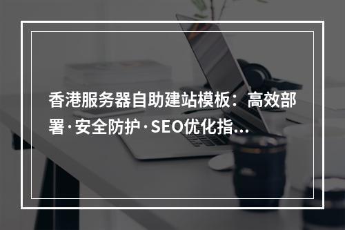 香港服务器自助建站模板：高效部署·安全防护·SEO优化指南