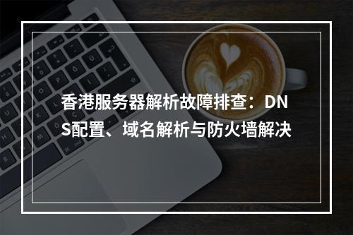 香港服务器解析故障排查：DNS配置、域名解析与防火墙解决