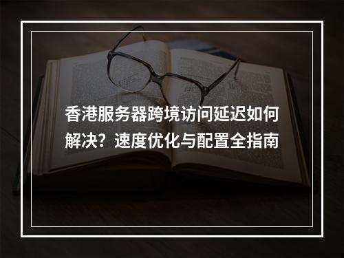 香港服务器跨境访问延迟如何解决？速度优化与配置全指南