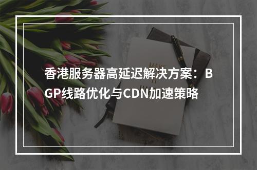 香港服务器高延迟解决方案：BGP线路优化与CDN加速策略