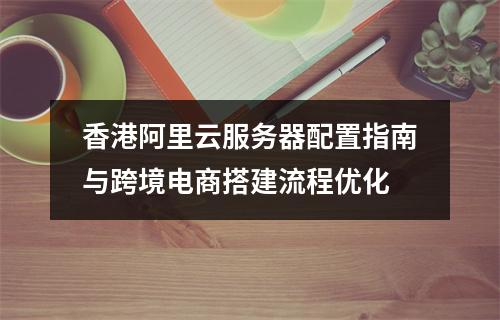 香港阿里云服务器配置指南与跨境电商搭建流程优化