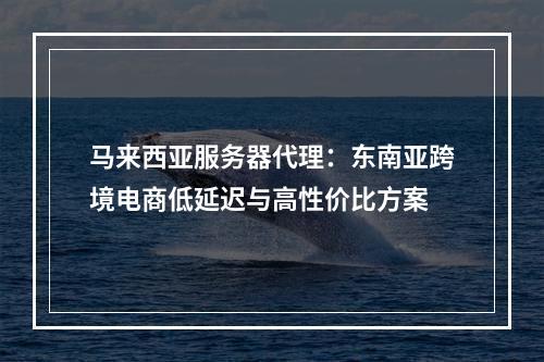 马来西亚服务器代理：东南亚跨境电商低延迟与高性价比方案