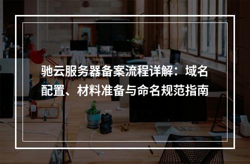 驰云服务器备案流程详解：域名配置、材料准备与命名规范指南