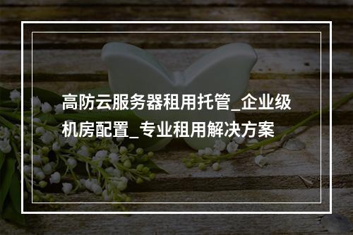 高防云服务器租用托管_企业级机房配置_专业租用解决方案
