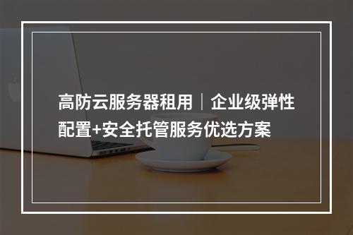 高防云服务器租用｜企业级弹性配置+安全托管服务优选方案