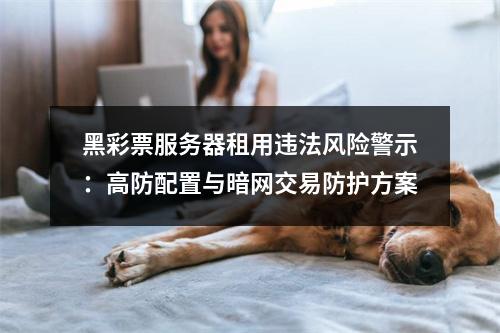 黑彩票服务器租用违法风险警示：高防配置与暗网交易防护方案