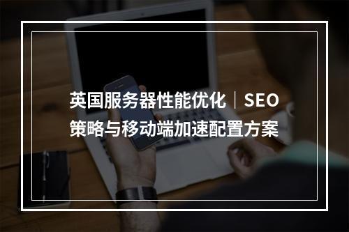 英国服务器性能优化｜SEO策略与移动端加速配置方案