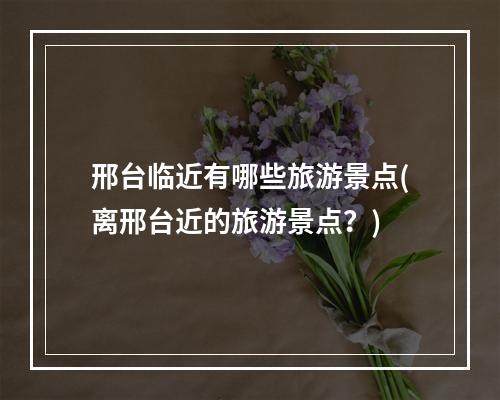 邢台临近有哪些旅游景点(离邢台近的旅游景点?)