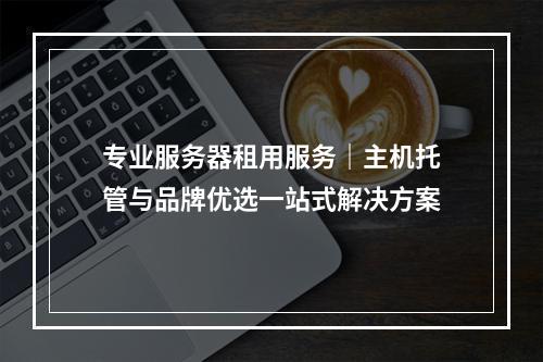 专业服务器租用服务｜主机托管与品牌优选一站式解决方案