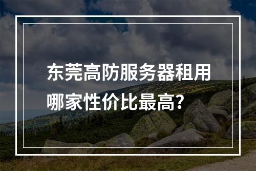 东莞高防服务器租用哪家性价比最高？
