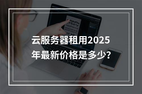 云服务器租用2025年最新价格是多少？